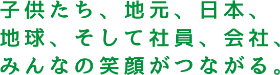 子供たち、地元、日本、地球、そして社員、会社、みんなの笑顔がつながる。