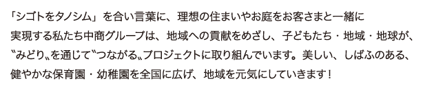 「シゴトをタノシム」を合い言葉に、理想の住まいやお庭をお客さまと一緒に実現する私たち中商グループは、地域への貢献をめざし、子どもたち・地域・地球が、〝みどり〟を通じて〝つながる〟プロジェクトに取り組んでいます。美しい、しばふのある、健やかな保育園・幼稚園を全国に広げ、地域を元気にしていきます！