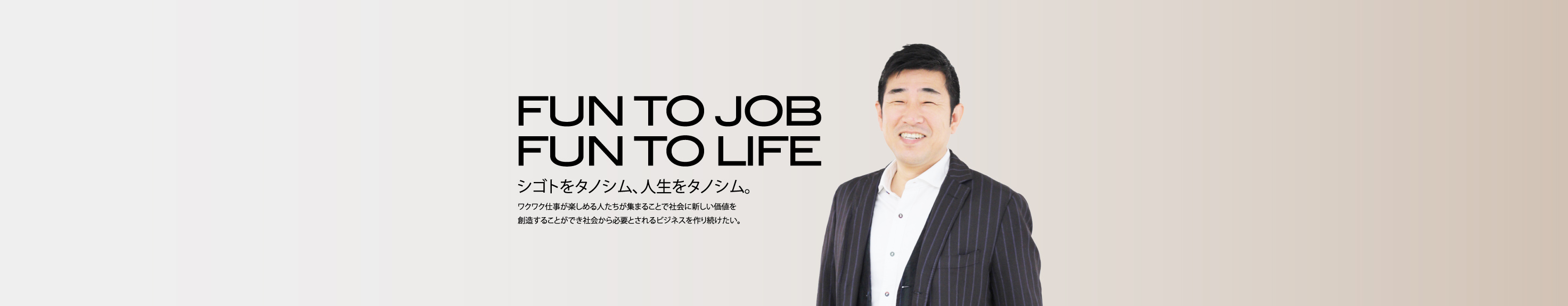 FUN TO JOB FUN TO LIFE シゴトをタノシム、人生をタノシム。ワクワク仕事が楽しめる人たちが集まることで社会に新しい価値を創造することができ社会から必要とされるビジネスを作り続けたい。